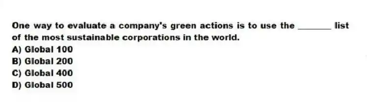 One way to evaluate a company's green actions is to use the ________ list of the most sustainable corporations in the world.
A) Global 100
B) Global 200
C) Global 400
D) Global 500