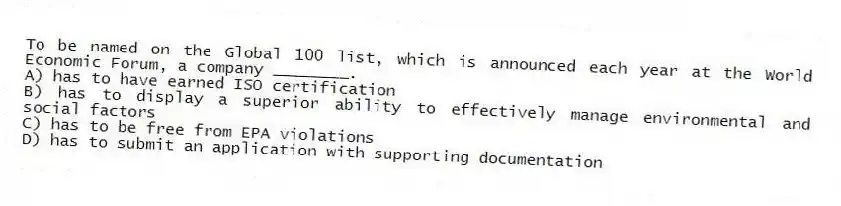 To be named on the Global 100 list, which is announced each year at the World Economic Forum, a company ________.
A) has to have earned ISO certification
B) has to display a superior ability to effectively manage environmental and social factors
C) has to be free from EPA violations
D) has to submit an application with supporting documentation