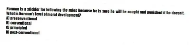 Norman is a stickler for following the rules because he is sure he will be caught and punished if he doesn't. What is Norman's level of moral development?
A) preconventional
B) conventional
C) principled
D) post-conventional