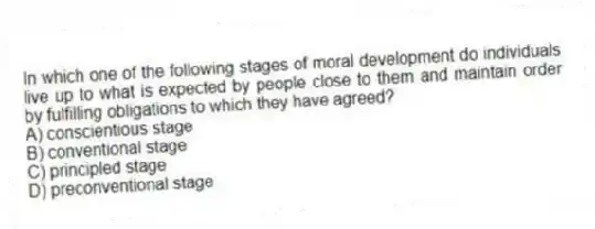In which one of the following stages of moral development do individuals live up to what is expected by people close to them and maintain order by fulfilling obligations to which they have agreed?
A) conscientious stage
B) conventional stage
C) principled stage
D) preconventional stage