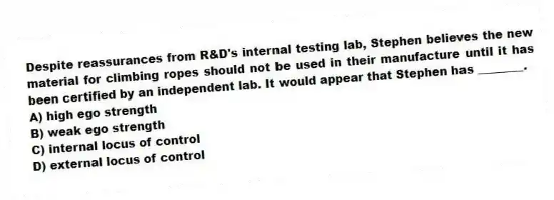 Despite reassurances from R&D's internal testing lab, Stephen believes the new material for climbing ropes should not be used in their manufacture until it has been certified by an independent lab. It would appear that Stephen has ________.
A) high ego strength
B) weak ego strength
C) internal locus of control
D) external locus of control