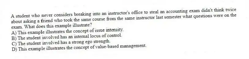 A student who never considers breaking into an instructor's office to steal an accounting exam didn't think twice about asking a friend who took the same course from the same instructor last semester what questions were on the exam. What does this example illustrate?
A) This example illustrates the concept of issue intensity.
B) The student involved has an internal locus of control.
C) The student involved has a strong ego strength.
D) This example illustrates the concept of value-based management.