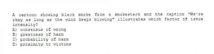 A cartoon showing black smoke from a smokestack and the caption "We're okay as long as the wind keeps blowing" illustrates which factor of issue intensity?
A) consensus of wrong
B) greatness of harm
C) probability of harm
D) proximity to victims