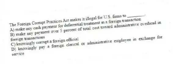 The Foreign Corrupt Practices Act makes it illegal for U.S. firms to ________.
A) make any cash payment for deferential treatment in a foreign transaction
B) make any payment over 5 percent of total cost toward administrative overhead in foreign transactions
C) knowingly corrupt a foreign official
D) knowingly pay a foreign clerical or administrative employee in exchange for service