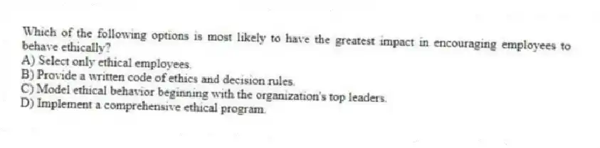 Which of the following options is most likely to have the greatest impact in encouraging employees to behave ethically?
A) Select only ethical employees.
B) Provide a written code of ethics and decision rules.
C) Model ethical behavior beginning with the organization's top leaders.
D) Implement a comprehensive ethical program.