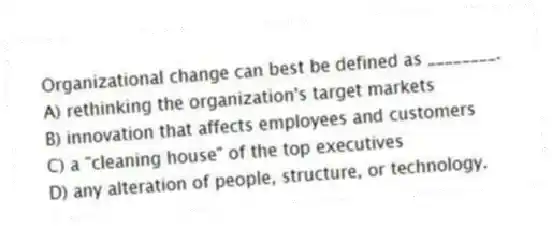 Organizational change can best be defined as ________.
A) rethinking the organization's target markets
B) innovation that affects employees and customers
C) a "cleaning house" of the top executives
D) any alteration of people, structure, or technology.