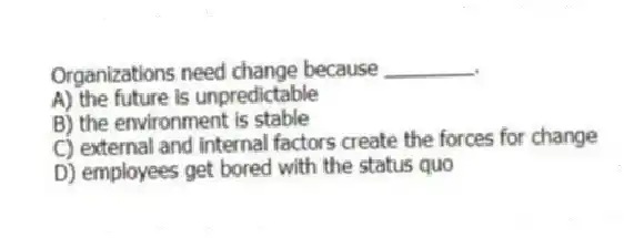 Organizations need change because ________.
A) the future is unpredictable
B) the environment is stable
C) external and internal factors create the forces for change
D) employees get bored with the status quo