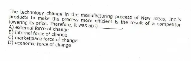 The technology change in the manufacturing process of New Ideas, Inc.'s products to make the process more efficient is the result of a competitor lowering its price. Therefore, it was a(n) ________.
A) external force of change
B) internal force of change
C) marketplace force of change
D) economic force of change