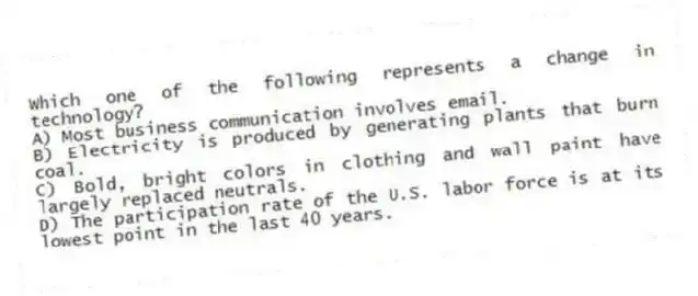 Which one of the following represents a change in technology?
A) Most business communication involves email.
B) Electricity is produced by generating plants that burn coal.
C) Bold, bright colors in clothing and wall paint have largely replaced neutrals.
D) The participation rate of the U.S. labor force is at its lowest point in the last 40 years.