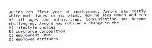 During his first year of employment, Arnold saw mostly white male faces in his plant. Now he sees women and men of all ages and ethnicities. Communication has become challenging. Arnold has noticed a change in the ________.
A) lifestyle choices
B) workforce composition
C) employment laws
D) employee attitudes