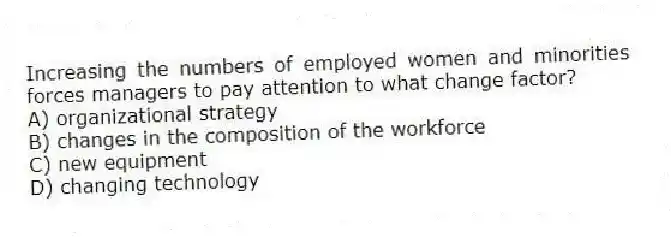 Increasing the numbers of employed women and minorities forces managers to pay attention to what change factor?
A) organizational strategy
B) changes in the composition of the workforce
C) new equipment
D) changing technology