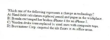 Which one of the following represents a change in technology?
A) Hand-held calculators replaced pencil and paper in the workplace.
B) Brenda exchanged her broken iPhone 4 for an iPhone 5.
C) Wooden desks were replaced by steel ones with composite tops.
D) Brownstone Corp. carpeted the tile floors in its office areas.