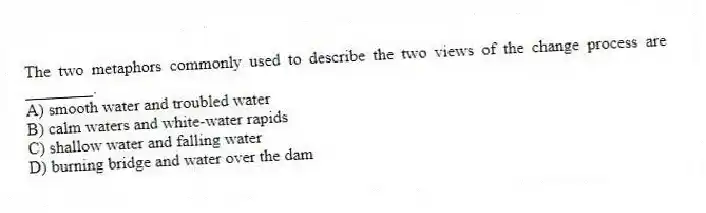 The two metaphors commonly used to describe the two views of the change process are ________.
A) smooth water and troubled water
B) calm waters and white-water rapids
C) shallow water and falling water
D) burning bridge and water over the dam