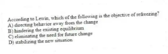 According to Lewin, which of the following is the objective of refreezing?
A) directing behavior away from the change
B) hindering the existing equilibrium
C) eliminating the need for future change
D) stabilizing the new situation