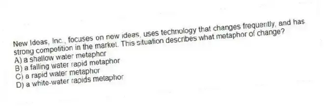 New Ideas, Inc., focuses on new ideas, uses technology that changes frequently, and has strong competition in the market. This situation describes what metaphor of change?
A) a shallow water metaphor
B) a falling water rapid metaphor
C) a rapid water metaphor
D) a white-water rapids metaphor