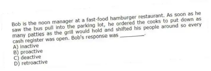 Bob is the noon manager at a fast-food hamburger restaurant. As soon as he saw the bus pull into the parking lot, he ordered the cooks to put down as many patties as the grill would hold and shifted his people around so every cash register was open. Bob's response was ________.
A) inactive
B) proactive
C) deactive
D) retroactive