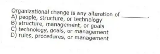 Organizational change is any alteration of ________.
A) people, structure, or technology
B) structure, management, or goals
C) technology, goals, or management
D) rules, procedures, or management
