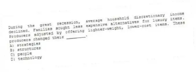 During the great recession, average household discretionary income declined. Families sought less expensive alternatives for luxury items. Producers adjusted by offering lighter-weight, lower-cost items. These producers changed their ________.
A) strategies
B) structures
C) people
D) technology
