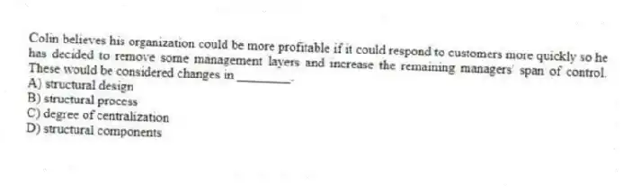Colin believes his organization could be more profitable if it could respond to customers more quickly so he has decided to remove some management layers and increase the remaining managers' span of control. These would be considered changes in ________.
A) structural design
B) structural process
C) degree of centralization
D) structural components
