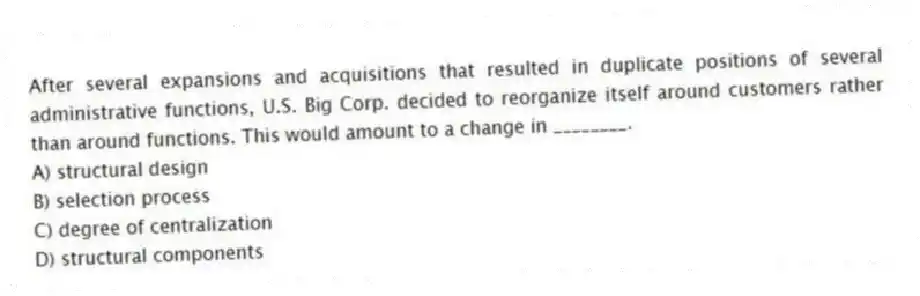 After several expansions and acquisitions that resulted in duplicate positions of several administrative functions, U.S. Big Corp. decided to reorganize itself around customers rather than around functions. This would amount to a change in ________.
A) structural design
B) selection process
C) degree of centralization
D) structural components