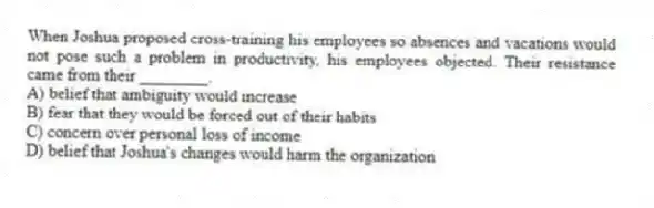 When Joshua proposed cross-training his employees so absences and vacations would not pose such a problem in productivity, his employees objected. Their resistance came from their ________.
A) belief that ambiguity would increase
B) fear that they would be forced out of their habits
C) concern over personal loss of income
D) belief that Joshua's changes would harm the organization