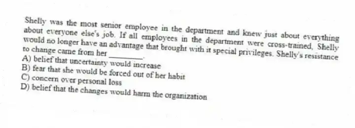 Shelly was the most senior employee in the department and knew just about everything about everyone else's job. If all employees in the department were cross-trained, Shelly would no longer have an advantage that brought with it special privileges. Shelly's resistance to change came from her ________.
A) belief that uncertainty would increase
B) fear that she would be forced out of her habit
C) concern over personal loss
D) belief that the changes would harm the organization