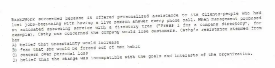 Back2Work succeeded because it offered personalized assistance to its clients-people who had lost jobs-beginning with having a live person answer every phone call. When management proposed an automated answering service with a directory tree ("Press 1 for a company directory", for example), Cathy was concerned the company would lose customers. Cathy's resistance stemmed from her
A) belief that uncertainty would increase
B) fear that she would be forced out of her habit
C) concern over personal loss
D) belief that the change was incompatible with the goals and interests of the organization.