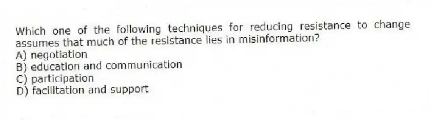 Which one of the following techniques for reducing resistance to change assumes that much of the resistance lies in misinformation?
A) negotiation
B) education and communication
C) participation
D) facilitation and support