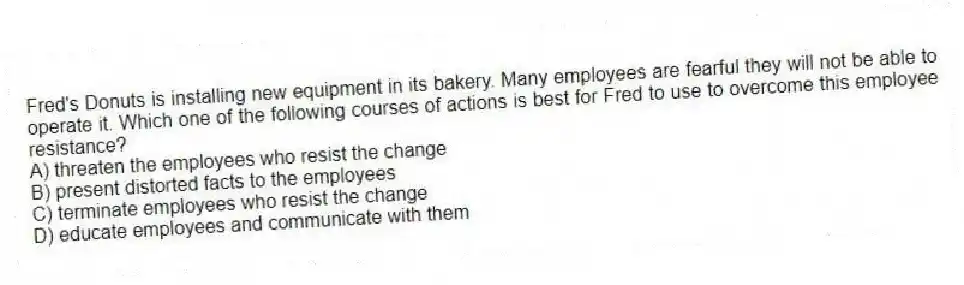 Fred's Donuts is installing new equipment in its bakery. Many employees are fearful they will not be able to operate it. Which one of the following courses of actions is best for Fred to use to overcome this employee resistance?
A) threaten the employees who resist the change
B) present distorted facts to the employees
C) terminate employees who resist the change
D) educate employees and communicate with them