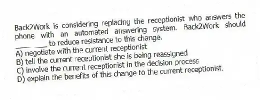 Back2Work is considering replacing the receptionist who answers the phone with an automated answering system. Back2Work should ________ to reduce resistance to this change.
A) negotiate with the current receptionist
B) tell the current receptionist she is being reassigned
C) involve the current receptionist in the decision process
D) explain the benefits of this change to the current receptionist.