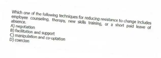 Which one of the following techniques for reducing resistance to change includes employee counseling, therapy, new skills training, or a short paid leave of absence.
A) negotiation
B) facilitation and support
C) manipulation and co-optation
D) coercion