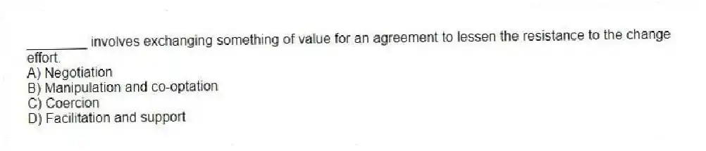 ________ involves exchanging something of value for an agreement to lessen the resistance to the change effort.
A) Negotiation
B) Manipulation and co-optation
C) Coercion
D) Facilitation and support