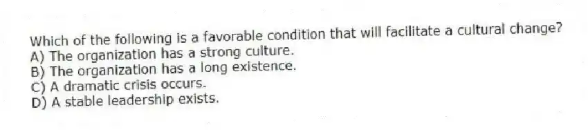 Which of the following is a favorable condition that will facilitate a cultural change?
A) The organization has a strong culture.
B) The organization has a long existence.
C) A dramatic crisis occurs.
D) A stable leadership exists.