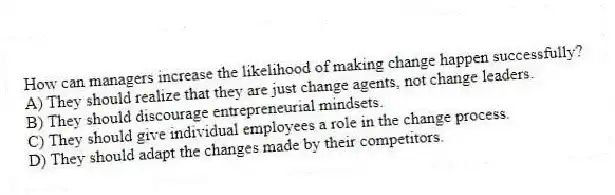 How can managers increase the likelihood of making change happen successfully?
A) They should realize that they are just change agents, not change leaders.
B) They should discourage entrepreneurial mindsets.
C) They should give individual employees a role in the change process.
D) They should adapt the changes made by their competitors.