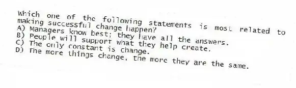 Which one of the following statements is most related to making successful change happen?
A) Managers know best; they have all the answers.
B) People will support what they help create.
C) The only constant is change.
D) The more things change, the more they are the same.