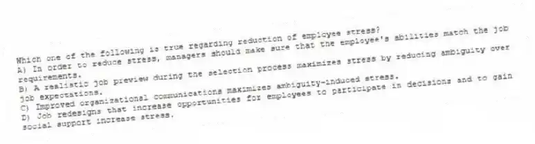 Which one of the following is true regarding reduction of employee stress?
A) In order to reduce stress, managers should make sure that the employee's abilities match the job requirements.
B) A realistic job preview during the selection process maximizes stress by reducing ambiguity over job expectations.
C) Improved organizational communications maximizes ambiguity-induced stress.
D) Job redesigns that increase opportunities for employees to participate in decisions and to gain social support increase stress.