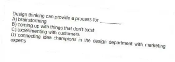 Design thinking can provide a process for ________.
A) brainstorming
B) coming up with things that don't exist
C) experimenting with customers
D) connecting idea champions in the design department with marketing experts