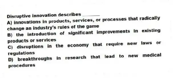 Disruptive innovation describes ________
A) innovations in products, services, or processes that radically change an industry's rules of the game
B) the introduction of significant improvements in existing products or services
C) disruptions in the economy that require new laws or regulations
D) breakthroughs in research that lead to new medical procedures