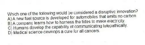 Which one of the following would be considered a disruptive innovation?
A) A new fuel source is developed for automobiles that emits no carbon.
B) A company learns how to harness the tides to make electricity.
C) Humans develop the capability of communicating telepathically.
D) Medical science develops a cure for all cancers.
