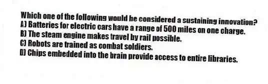 Which one of the following would be considered a sustaining innovation?
A) Batteries for electric cars have a range of 500 miles on one charge.
B) The steam engine makes travel by rail possible.
C) Robots are trained as combat soldiers.
D) Chips embedded into the brain provide access to entire libraries.