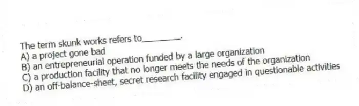 The term skunk works refers to________.
A) a project gone bad
B) an entrepreneurial operation funded by a large organization
C) a production facility that no longer meets the needs of the organization
D) an off-balance-sheet, secret research facility engaged in questionable activities