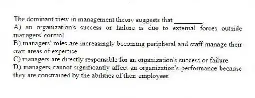 The dominant view in management theory suggests that ________.
A) an organization's success or failure is due to external forces outside managers' control
B) managers' roles are increasingly becoming peripheral and staff manage their own areas of expertise
C) managers are directly responsible for an organization's success or failure
D) managers cannot significantly affect an organization's performance because they are constrained by the abilities of their employees