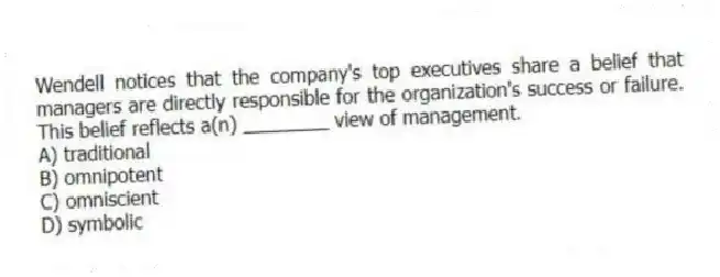Wendell notices that the company's top executives share a belief that managers are directly responsible for the organization's success or failure. This belief reflects a(n) ________ view of management.
A) traditional
B) omnipotent
C) omniscient
D) symbolic