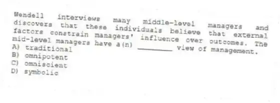Wendell interviews many middle-level managers and discovers that these individuals believe that external factors constrain managers' influence over outcomes. The mid-level managers have a(n) ________ view of management.
A) traditional
B) omnipotent
C) omniscient
D) symbolic