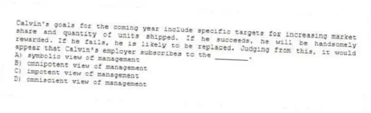 Calvin's goals for the coming year include specific targets for increasing market share and quantity of units shipped. If he succeeds, he will be handsomely rewarded. If he fails, he is likely to be replaced. Judging from this, it would appear that Calvin's employer subscribes to the ________.
A) symbolic view of management
B) omnipotent view of management
C) impotent view of management
D) omniscient view of management