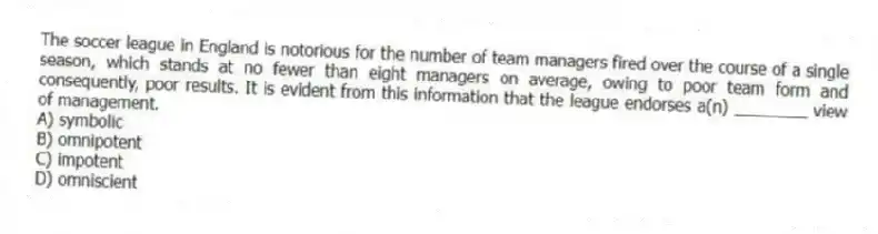 The soccer league in England is notorious for the number of team managers fired over the course of a single season, which stands at no fewer than eight managers on average, owing to poor team form and consequently, poor results. It is evident from this information that the league endorses a(n) ________ view of management.
A) symbolic
B) omnipotent
C) impotent
D) omniscient