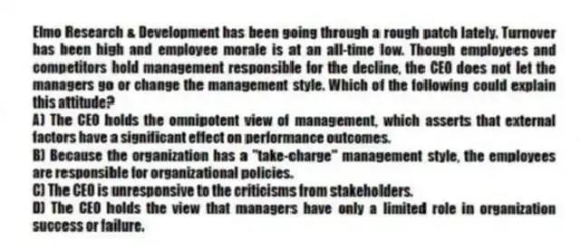 Elmo Research & Development has been going through a rough patch lately. Turnover has been high and employee morale is at an all-time low. Though employees and competitors hold management responsible for the decline, the CEO does not let the managers go or change the management style. Which of the following could explain this attitude?
A) The CEO holds the omnipotent view of management, which asserts that external factors have a significant effect on performance outcomes.
B) Because the organization has a "take-charge" management style, the employees are responsible for organizational policies.
C) The CEO is unresponsive to the criticisms from stakeholders.
D) The CEO holds the view that managers have only a limited role in organization success or failure.