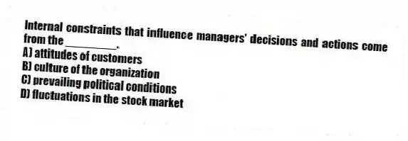 Internal constraints that influence managers' decisions and actions come from the ________.
A) attitudes of customers
B) culture of the organization
C) prevailing political conditions
D) fluctuations in the stock market
