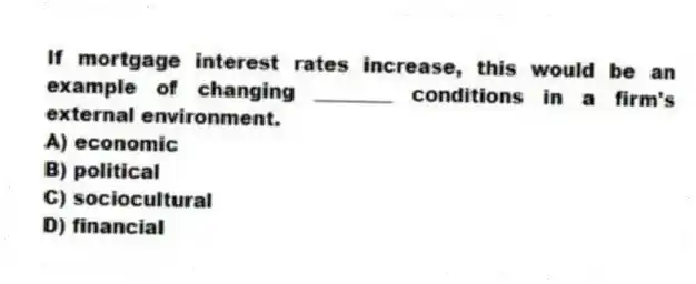 If mortgage interest rates increase, this would be an example of changing ________ conditions in a firm's external environment.
A) economic
B) political
C) sociocultural
D) financial