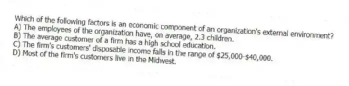 Which of the following factors is an economic component of an organization's external environment?
A) The employees of the organization have, on average, 2.3 children.
B) The average customer of a firm has a high school education.
C) The firm's customers' disposable income falls in the range of $25,000-$40,000.
D) Most of the firm's customers live in the Midwest.